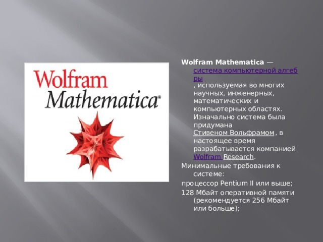 Wolfram Mathematica  —  система компьютерной алгебры , используемая во многих научных, инженерных, математических и компьютерных областях. Изначально система была придумана  Стивеном Вольфрамом , в настоящее время разрабатывается компанией  Wolfram  Research . Минимальные требования к системе: процессор Pentium II или выше; 128 Мбайт оперативной памяти (рекомендуется 256 Мбайт или больше);