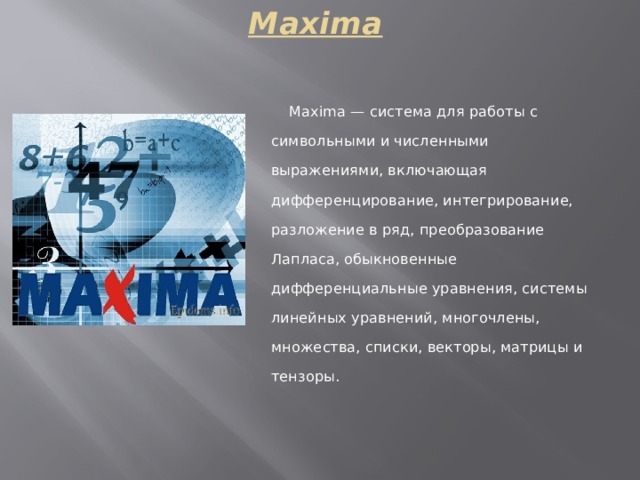 Maxima     Maxima — система для работы с символьными и численными выражениями, включающая дифференцирование, интегрирование, разложение в ряд, преобразование Лапласа, обыкновенные дифференциальные уравнения, системы линейных уравнений, многочлены, множества, списки, векторы, матрицы и тензоры.