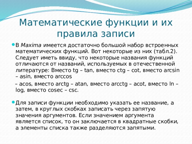 Математические функции и их правила записи В  Maxima  имеется достаточно большой набор встроенных математических функций. Вот некоторые из них (табл.2). Следует иметь ввиду, что некоторые названия функций отличаются от названий, используемых в отечественной литературе: Вместо tg – tan, вместо ctg – cot, вместо arcsin – asin, вместо arccos – acos, вместо arctg – atan, вместо arcctg – acot, вместо ln – log, вместо cosec – csc.