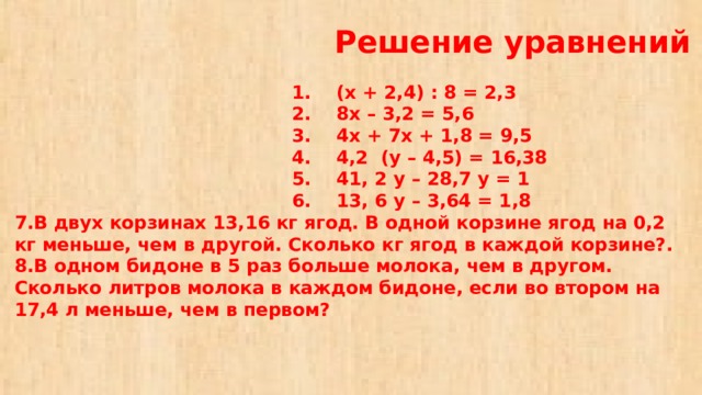 Решение уравнений   1. (х + 2,4) : 8 = 2,3  2. 8х – 3,2 = 5,6  3. 4х + 7х + 1,8 = 9,5  4. 4,2 (у – 4,5) = 16,38  5. 41, 2 у – 28,7 у = 1  6. 13, 6 у – 3,64 = 1,8  7.В двух корзинах 13,16 кг ягод. В одной корзине ягод на 0,2 кг меньше, чем в другой. Сколько кг ягод в каждой корзине?.  8.В одном бидоне в 5 раз больше молока, чем в другом. Сколько литров молока в каждом бидоне, если во втором на 17,4 л меньше, чем в первом?