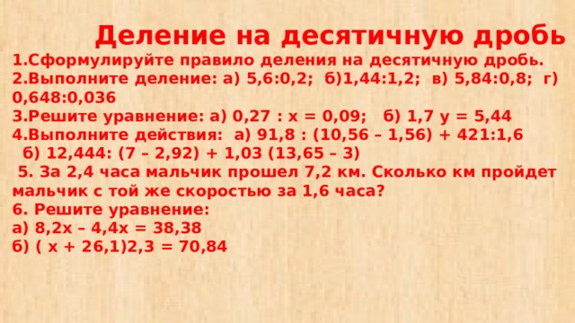 Деление на десятичную дробь  1.Сформулируйте правило деления на десятичную дробь.  2.Выполните деление: а) 5,6:0,2; б)1,44:1,2; в) 5,84:0,8; г) 0,648:0,036  3.Решите уравнение: а) 0,27 : х = 0,09; б) 1,7 у = 5,44  4.Выполните действия: а) 91,8 : (10,56 – 1,56) + 421:1,6  б) 12,444: (7 – 2,92) + 1,03 (13,65 – 3)  5. За 2,4 часа мальчик прошел 7,2 км. Сколько км пройдет мальчик с той же скоростью за 1,6 часа?  6. Решите уравнение:  а) 8,2х – 4,4х = 38,38  б) ( х + 26,1)2,3 = 70,84