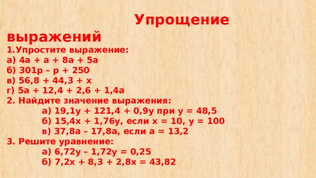 Упрощение выражений  1.Упростите выражение:  а) 4а + а + 8а + 5а  б) 301р – р + 250  в) 56,8 + 44,3 + х  г) 5а + 12,4 + 2,6 + 1,4а  2. Найдите значение выражения:  а) 19,1у + 121,4 + 0,9у при у = 48,5  б) 15,4х + 1,76у, если х = 10, у = 100  в) 37,8а – 17,8а, если а = 13,2  3. Решите уравнение:  а) 6,72у – 1,72у = 0,25  б) 7,2х + 8,3 + 2,8х = 43,82