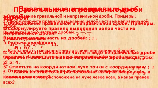 Правильные и неправильные дроби  1.Определение правильной и неправильной дроби. Примеры.  2.Сформулируйте правило выделения целой части из неправильной дроби.  Выделите целую часть из дробей: ; ; .  3.Решите уравнение:  а) ; б) .  4. Как записать смешанное число в виде неправильной дроби (правило). Запишите в виде неправильной дроби числа: 3; 5; 2; 5; 4.  5. Отметьте на координатном луче точки с координатами: ; ; ; . Какая из этих точек расположена на луче левее всех, а какая правее всех?  