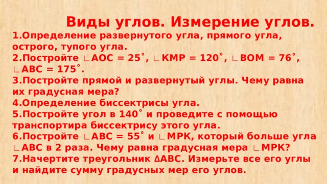 Виды углов. Измерение углов.  1.Определение развернутого угла, прямого угла, острого, тупого угла.  2.Постройте ∟ АОС = 25˚, ∟ КМР = 120˚, ∟ ВОМ = 76˚, ∟ АВС = 175˚.  3.Постройте прямой и развернутый углы. Чему равна их градусная мера?  4.Определение биссектрисы угла.  5.Постройте угол в 140˚ и проведите с помощью транспортира биссектрису этого угла.  6.Постройте ∟ АВС = 55˚ и ∟ МРК, который больше угла ∟ АВС в 2 раза. Чему равна градусная мера ∟ МРК?  7.Начертите треугольник ∆ АВС. Измерьте все его углы и найдите сумму градусных мер его углов.