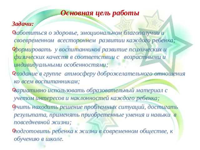 Основная цель работы Задачи: заботиться о здоровье, эмоциональном благополучии и своевременном всестороннем развитии каждого ребенка; формировать у воспитанников развитие психических и физических качеств в соответствии с возрастными и индивидуальными особенностями; создание в группе атмосферу доброжелательного отношения ко всем воспитанникам; вариативно использовать образовательный материал с учетом интересов и наклонностей каждого ребенка; учить находить решение проблемных ситуаций, достигать результата, применять приобретенные умения и навыки в повседневной жизни; подготовить ребенка к жизни в современном обществе, к обучению в школе.