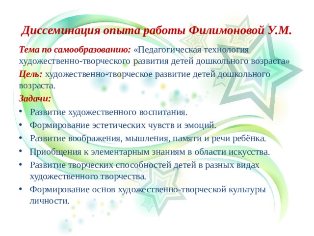 Диссеминация опыта работы Филимоновой У.М. Тема по самообразованию: «Педагогическая технология художественно-творческого развития детей дошкольного возраста» Цель: художественно-творческое развитие детей дошкольного возраста. Задачи: Развитие художественного воспитания. Формирование эстетических чувств и эмоций. Развитие воображения, мышления, памяти и речи ребёнка. Приобщения к элементарным знаниям в области искусства. Развитие творческих способностей детей в разных видах художественного творчества. Формирование основ художественно-творческой культуры личности.