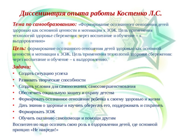 Диссеминация опыта работы Костенко Л.С. Тема по самообразованию: «Формирование осознанного отношения детей здоровью как основной ценности и мотивации к ЗОЖ. Цель применения технологий здоровье сбережения: через воспитание и обучение – к выздоровлению» Цель: формирование осознанного отношения детей здоровью как основной ценности и мотивации к ЗОЖ. Цель применения технологий здоровье сбережения: через воспитание и обучение – к выздоровлению. Задачи: Создать ситуацию успеха Развивать творческие способности Создать условия для самопознания, самосовершенствования Обеспечить социальную защиту и охрану детства Формировать осознанное отношение ребенка к своему здоровью и жизни Дать знания о здоровье и научить оберегать его, поддерживать и сохранять Формировать ЗОЖ Обучить оказанию самопомощи и помощи другим Воспитателю надо осознать свою роль в оздоровлении детей, где основной принцип «Не навреди!»