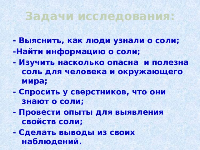 Задачи исследования: - Выяснить, как люди узнали о соли; -Найти информацию о соли; - Изучить насколько опасна и полезна соль для человека и окружающего мира; - Спросить у сверстников, что они знают о соли; - Провести опыты для выявления свойств соли; - Сделать выводы из своих наблюдений.