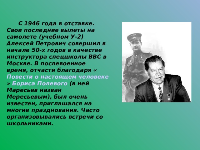 С 1946 года в отставке. Свои последние вылеты на самолете (учебном У-2) Алексей Петрович совершил в начале 50-х годов в качестве инструктора спецшколы ВВС в Москве. В послевоенное время, отчасти благодаря « Повести о настоящем человеке » Бориса Полевого (в ней Маресьев назван Мересьевым), был очень известен, приглашался на многие празднования. Часто организовывались встречи со школьниками.