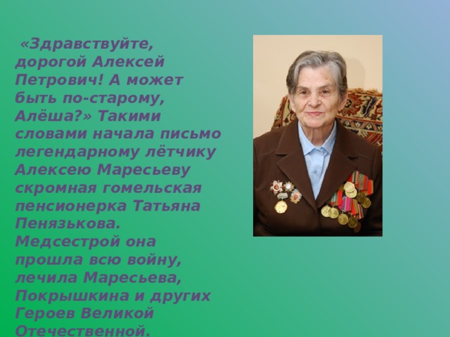 «Здравствуйте, дорогой Алексей Петрович! А может быть по-старому, Алёша?» Такими словами начала письмо легендарному лётчику Алексею Маресьеву скромная гомельская пенсионерка Татьяна Пенязькова. Медсестрой она прошла всю войну, лечила Маресьева, Покрышкина и других Героев Великой Отечественной.