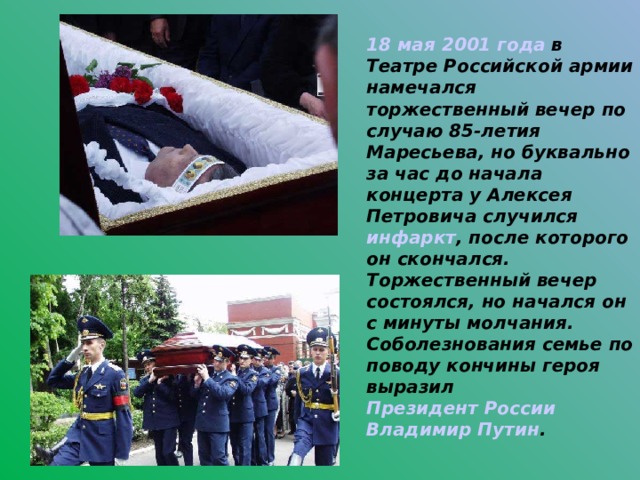 18 мая  2001 года в Театре Российской армии намечался торжественный вечер по случаю 85-летия Маресьева, но буквально за час до начала концерта у Алексея Петровича случился инфаркт , после которого он скончался. Торжественный вечер состоялся, но начался он с минуты молчания. Соболезнования семье по поводу кончины героя выразил Президент России  Владимир Путин .