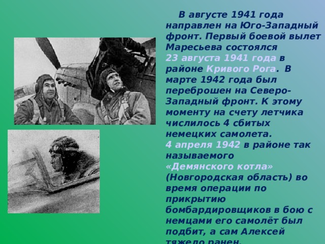 В августе 1941 года направлен на Юго-Западный фронт. Первый боевой вылет Маресьева состоялся 23 августа  1941 года в районе Кривого Рога .  В марте 1942 года был переброшен на Северо-Западный фронт. К этому моменту на счету летчика числилось 4 сбитых немецких самолета. 4 апреля  1942 в районе так называемого «Демянского котла» (Новгородская область) во время операции по прикрытию бомбардировщиков в бою с немцами его самолёт был подбит, а сам Алексей тяжело ранен.