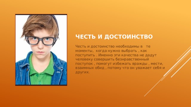 Честь и достоинство Честь и достоинство необходимы в те моменты, когда нужно выбрать , как поступить . Именно эти качества не дадут человеку совершить безнравственный поступок , помогут избежать вражды , мести, взаимных обид , потому что он уважает себя и других.