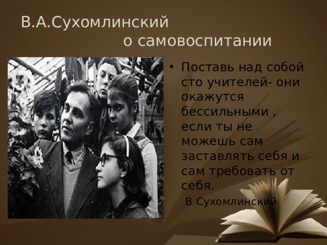 В.А.Сухомлинский о самовоспитании Поставь над собой сто учителей- они окажутся бессильными , если ты не можешь сам заставлять себя и сам требовать от себя.  В Сухомлинский