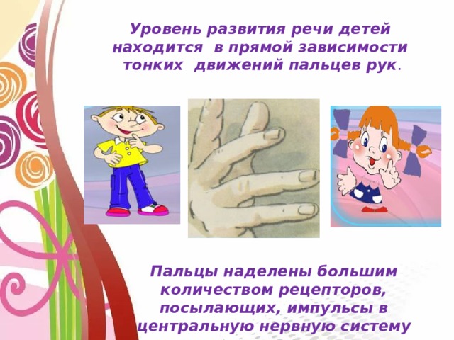Уровень развития речи детей находится в прямой зависимости тонких движений пальцев рук . Пальцы наделены большим количеством рецепторов, посылающих, импульсы в центральную нервную систему