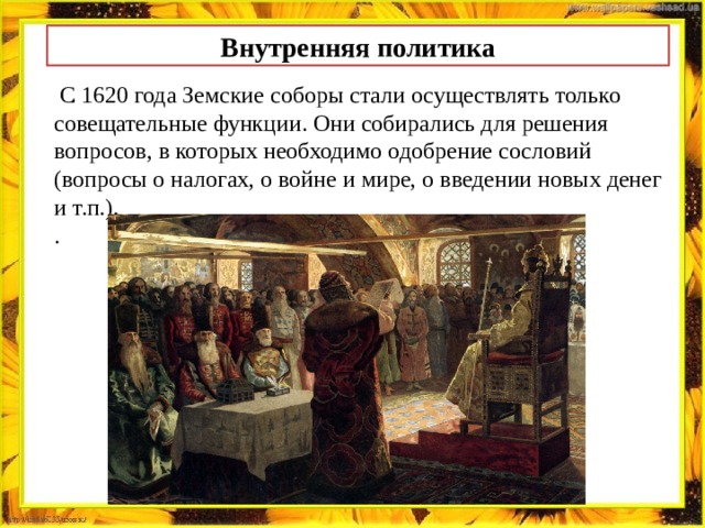 Внутренняя политика .   С 1620 года Земские соборы стали осуществлять только совещательные функции. Они собирались для решения вопросов, в которых необходимо одобрение сословий (вопросы о налогах, о войне и мире, о введении новых денег и т.п.). .