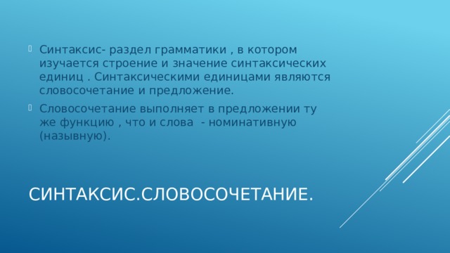 Синтаксис- раздел грамматики , в котором изучается строение и значение синтаксических единиц . Синтаксическими единицами являются словосочетание и предложение. Словосочетание выполняет в предложении ту же функцию , что и слова - номинативную (назывную).