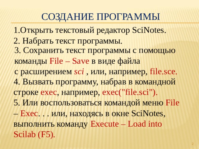 Создание программы 1.Открыть текстовый редактор SciNotes. 2. Набрать текст программы. 3. Сохранить текст программы с помощью команды File – Save в виде файла с расширением sci , или, например, file.sce. 4. Вызвать программу, набрав в командной строке exec , например, exec(