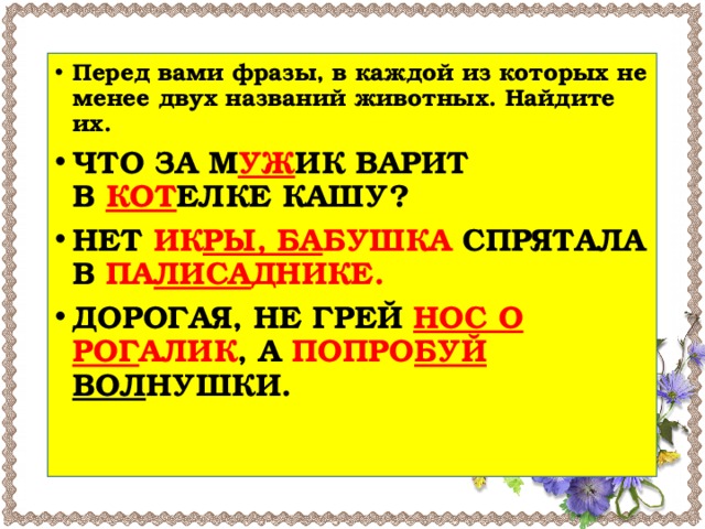 Перед вами фразы, в каждой из которых не менее двух названий животных. Найдите их. ЧТО ЗА М УЖ ИК ВАРИТ В  КОТ ЕЛКЕ КАШУ? НЕТ ИК РЫ, БА БУШКА СПРЯТАЛА В ПА ЛИСА ДНИКЕ. ДОРОГАЯ, НЕ ГРЕЙ  НОС О РОГ АЛИК , А ПОПРО БУЙ ВОЛ