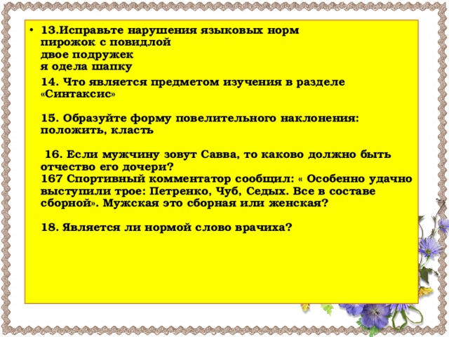 13.Исправьте нарушения языковых норм  пирожок с повидлой  двое подружек  я одела шапку   14. Что является предметом изучения в разделе «Синтаксис»   15. Образуйте форму повелительного наклонения: положить, класть   16. Если мужчину зовут Савва, то каково должно быть отчество его дочери?  167 Спортивный комментатор сообщил: « Особенно удачно выступили трое: Петренко, Чуб, Седых. Все в составе сборной». Мужская это сборная или женская?   18. Является ли нормой слово врачиха?