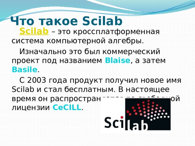 Что такое Scilab Scilab   – это кроссплатформенная система компьютерной алгебры. Изначально это был коммерческий проект под названием Blaise , а затем Basile . С 2003 года продукт получил новое имя Scilab и стал бесплатным. В настоящее время он распространяется по свободной лицензии CeCILL .