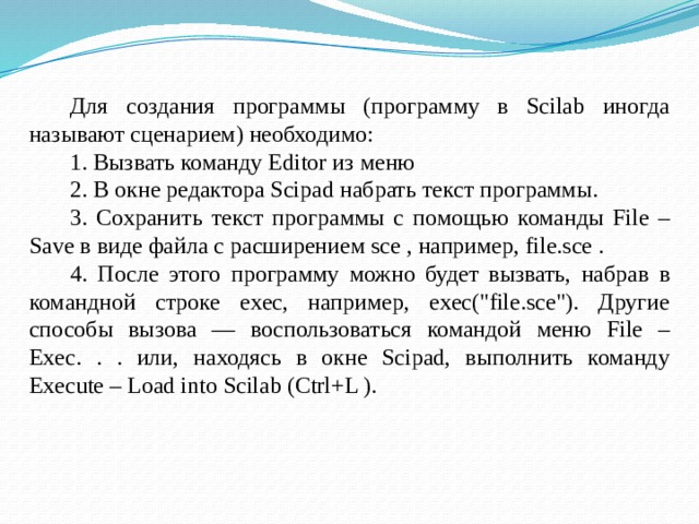 Для создания программы (программу в Scilab иногда называют сценарием) необходимо: 1. Вызвать команду Editor из меню 2. В окне редактора Scipad набрать текст программы. 3. Сохранить текст программы с помощью команды File – Save в виде файла с расширением sce , например, file.sce . 4. После этого программу можно будет вызвать, набрав в командной строке exec, например, exec(