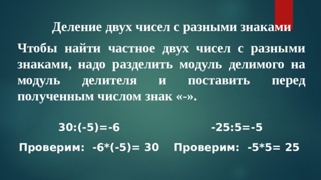 Деление двух чисел с разными знаками Чтобы найти частное двух чисел с разными знаками, надо разделить модуль делимого на модуль делителя и поставить перед полученным числом знак «-». 30:(-5)=-6 -25:5=-5 Проверим: -6*(-5)= 30 Проверим: -5*5= 25