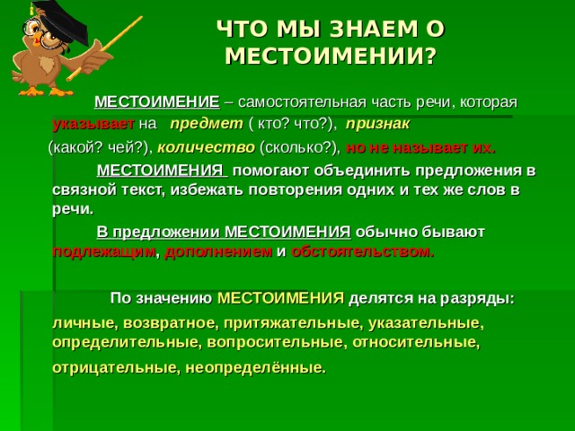 ЧТО МЫ ЗНАЕМ О МЕСТОИМЕНИИ?  МЕСТОИМЕНИЕ – самостоятельная часть речи, которая указывает на предмет ( кто? что?), признак   (какой? чей?), количество (сколько?), но не называет их.  МЕСТОИМЕНИЯ помогают объединить предложения в связной текст, избежать повторения одних и тех же слов в речи.  В предложении МЕСТОИМЕНИЯ обычно бывают подлежащим , дополнением и обстоятельством.   По значению МЕСТОИМЕНИЯ делятся на разряды:  личные, возвратное, притяжательные, указательные, определительные, вопросительные, относительные, отрицательные, неопределённые.