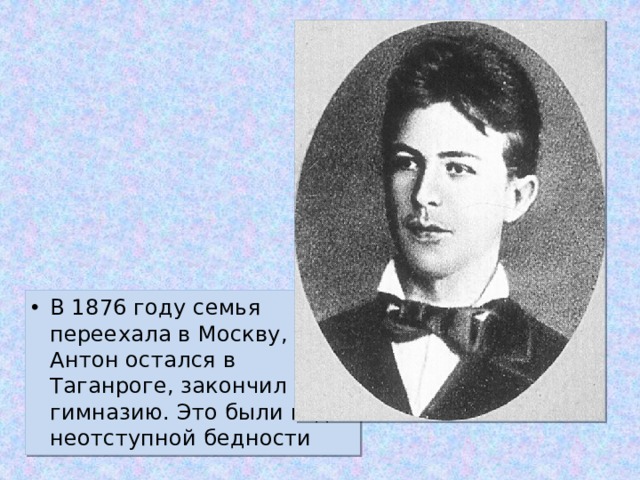 В 1876 году семья переехала в Москву, Антон остался в Таганроге, закончил гимназию. Это были годы неотступной бедности