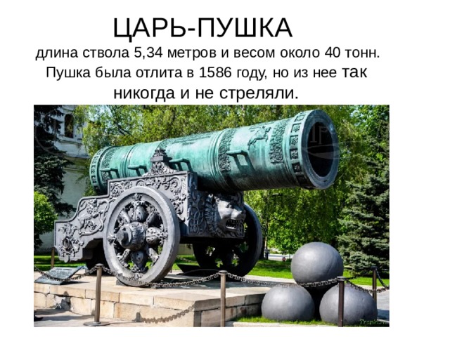 ЦАРЬ-ПУШКА  длина ствола 5,34 метров и весом около 40 тонн. Пушка была отлита в 1586 году, но из нее так никогда и не стреляли.
