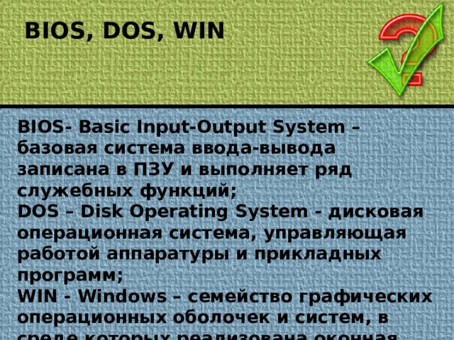 BIOS, DOS, WIN BIOS- Basic Input-Output System – базовая система ввода-вывода записана в ПЗУ и выполняет ряд служебных функций; DOS – Disk Operating System - дисковая операционная система, управляющая работой аппаратуры и прикладных программ; WIN - Windows – семейство графических операционных оболочек и систем, в среде которых реализована оконная, объектно-ориентированная технология обработки информации.