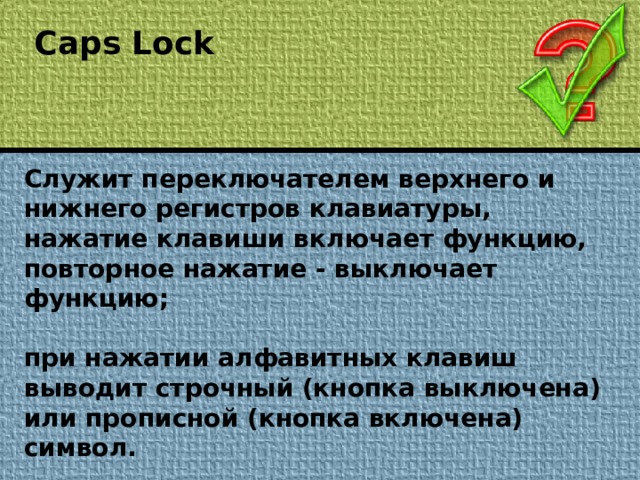 Caps Lock Служит переключателем верхнего и нижнего регистров клавиатуры, нажатие клавиши включает функцию, повторное нажатие - выключает функцию;  при нажатии алфавитных клавиш выводит строчный (кнопка выключена) или прописной (кнопка включена) символ.
