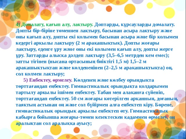 4) Домалату, қағып алу, лақтыру. Доптарды, құрсауларды домалату. Допты бір-біріне төменнен лақтыру, басынан асыра лақтыру және оны қағып алу, допты екі қолымен басынан асыра және бір қолымен кедергі арқылы лақтыру (2 м арақашықтық). Допты жоғары лақтыру, еденге ұру және оны екі қолымен қағып алу, допты жерге ұру. Заттарды алысқа дәлдеп лақтыру (3,5–6,5 метрден кем емес); затты тігінен (нысана ортасының биіктігі 1,5 м) 1,5–2 м арақашықтықтан және көлденеңінен (2–2,5 м арақашықтықта) оң, сол қолмен лақтыру;        5) Еңбектеу, өрмелеу. Көлденең және көлбеу орындықта төрттағандап еңбектеу. Гимнастикалық орындықта қолдарымен тартылу арқылы ішімен еңбектеу. Табан мен алақанға сүйеніп, төрттағандап еңбектеу. 50 см жоғары көтерілген арқанның, доғаның, таяқтың астынан оң және сол бүйірмен алға еңбектеп кіру. Бөрене, гимнастикалық орындық арқылы еңбектеп өту. Гимнастикалық қабырға бойынша жоғары-төмен кезектескен қадаммен өрмелеу, оң аралықтан сол аралыққа ауысу;