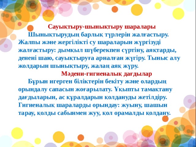 Сауықтыру-шынықтыру шаралары        Шынықтырудың барлық түрлерін жалғастыру. Жалпы және жергілікті су шараларын жүргізуді жалғастыру: дымқыл шүберекпен сүртіну, аяқтарды, денені шаю, сауықтыруға арналған жүгіру. Тыныс алу жолдарын шынықтыру, жалаң аяқ жүру.        Мәдени-гигиеналық дағдылар        Бұрын игерген біліктерін бекіту және олардың орындалу сапасын жоғарылату. Ұқыпты тамақтану дағдыларын, ас құралдарын қолдануды жетілдіру. Гигиеналық шараларды орындау: жуыну, шашын тарау, қолды сабынмен жуу, қол орамалды қолдану.