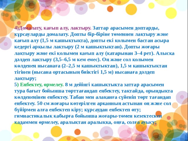 4)Домалату, қағып алу, лақтыру. Заттар арасымен доптарды, құрсауларды домалату. Допты бір-біріне төменнен лақтыру және қағып алу (1,5 м қашықтықта), допты екі қолымен бастан асыра кедергі арқылы лақтыру (2 м қашықтықтан). Допты жоғары лақтыру және екі қолымен қағып алу (қатарынан 3–4 рет). Алысқа дәлдеп лақтыру (3,5–6,5 м кем емес). Оң және сол қолымен көлденең нысанаға (2–2,5 м қашықтықтан), 1,5 м қашықтықтан тігінен (нысана ортасының биіктігі 1,5 м) нысанаға дәлдеп лақтыру; 5 ) Еңбектеу, өрмелеу. 8 м дейінгі қашықтықта заттар арасымен тура бағыт бойынша төрттағандап еңбектеу, тақтайда, орындықта көлденеңінен еңбектеу. Табан мен алақанға сүйеніп төрт тағандап еңбектеу. 50 см жоғары көтерілген арқанның астынан оң және сол бүйірмен алға еңбектеп кіру; құрсаудан еңбектеп өту; гимнастикалық қабырға бойынша жоғары-төмен кезектескен қадаммен өрмелеу, аралықтан аралыққа, оңға, солға ауысу;             