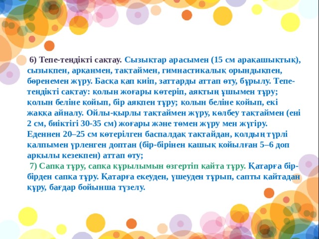   6) Тепе-теңдікті сақтау. Сызықтар арасымен (15 см арақашықтық), сызықпен, арқанмен, тақтаймен, гимнастикалық орындықпен, бөренемен жүру. Басқа қап киіп, заттарды аттап өту, бұрылу. Тепе-теңдікті сақтау: қолын жоғары көтеріп, аяқтың ұшымен тұру; қолын беліне қойып, бір аяқпен тұру; қолын беліне қойып, екі жаққа айналу. Ойлы-қырлы тақтаймен жүру, көлбеу тақтаймен (ені 2 см, биіктігі 30-35 см) жоғары және төмен жүру мен жүгіру. Еденнен 20–25 см көтерілген баспалдақ тақтайдан, қолдың түрлі қалпымен үрленген доптан (бір-бірінен қашық қойылған 5–6 доп арқылы кезекпен) аттап өту;  7) Сапқа тұру, сапқа құрылымын өзгертіп қайта тұру. Қатарға бір- бірден сапқа тұру. Қатарға екеуден, үшеуден тұрып, сапты қайтадан құру, бағдар бойынша түзелу.