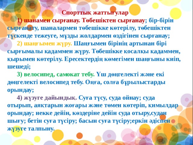   Спорттық жаттығулар        1) шанамен сырғанау. Төбешіктен сырғанау ; бір-бірін сырғанату, шаналармен төбешікке көтерілу, төбешіктен түскенде тежеуге, мұзды жолдармен өздігінен сырғанау;        2) шаңғымен жүру. Шаңғымен бірінің артынан бірі сырғымалы қадаммен жүру. Төбешікке қосалқы қадаммен, қырымен көтерілу. Ересектердің көмегімен шаңғыны киіп, шешеді;        3) велосипед, самокат тебу. Үш дөңгелекті және екі дөңгелекті велосипед тебу. Оңға, солға бұрылыстарды орындау;        4) жүзуге дайындық. Суға түсу, суда ойнау; суда отырып, аяқтарын жоғары және төмен көтеріп, қимылдар орындау; иекке дейін, көздеріне дейін суда отыру,судан шығу; бетін суға түсіру; басын суға түсіру;еркін әдіспен жүзуге талпыну.