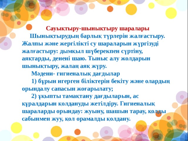 Сауықтыру-шынықтыру шаралары         Шынықтырудың барлық түрлерін жалғастыру. Жалпы және жергілікті су шараларын жүргізуді жалғастыру: дымқыл шүберекпен сүртіну, аяқтарды, денені шаю. Тыныс алу жолдарын шынықтыру, жалаң аяқ жүру.        Мәдени- гигиеналық дағдылар        1) бұрын игерген біліктерін бекіту және олардың орындалу сапасын жоғарылату;        2) ұқыпты тамақтану дағдыларын, ас құралдарын қолдануды жетілдіру. Гигиеналық шараларды орындау: жуыну, шашын тарау, қолды сабынмен жуу, қол орамалды қолдану.