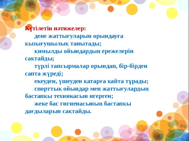 Күтілетін нәтижелер:        дене жаттығуларын орындауға қызығушылық танытады;        қимылды ойындардың ережелерін сақтайды;        түрлі тапсырмалар орындап, бір-бірден сапта жүреді;        екеуден, үшеуден қатарға қайта тұрады;        спорттық ойындар мен жаттығулардың бастапқы техникасын игерген;        жеке бас гигиенасының бастапқы дағдыларын сақтайды.