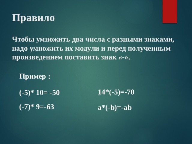 Правило   Чтобы умножить два числа с разными знаками, надо умножить их модули и перед полученным произведением поставить знак «-». Пример : 14*(-5)=-70 (-5)* 10= -50 (-7)* 9=-63 a*(-b)=-ab