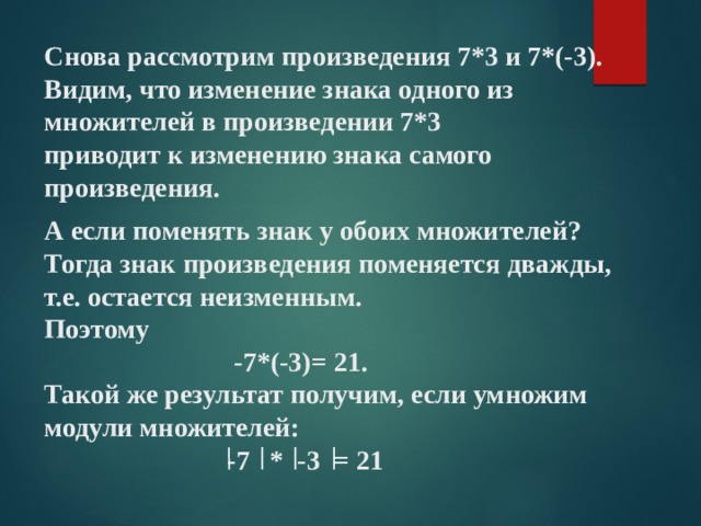 Снова рассмотрим произведения 7*3 и 7*(-3).  Видим, что изменение знака одного из множителей в произведении 7*3  приводит к изменению знака самого произведения. А если поменять знак у обоих множителей? Тогда знак произведения поменяется дважды, т.е. остается неизменным. Поэтому  -7*(-3)= 21. Такой же результат получим, если умножим модули множителей:  -7 * -3 = 21