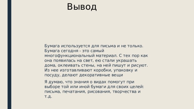 Вывод Бумага используется для письма и не только. Бумага сегодня - это самый многофункциональный материал. С тех пор как она появилась на свет, ею стали украшать дома, оклеивать стены, на ней пишут и рисуют. Из нее изготавливают коробки, упаковку и посуду, делают декоративные вещи Я думаю, что знания о видах помогут при выборе той или иной бумаги для своих целей: письма, печатания, рисования, творчества и т.д.