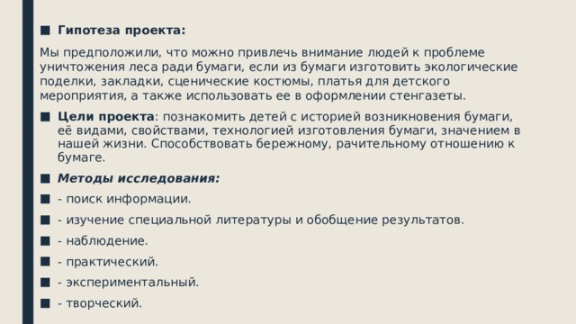 Гипотеза проекта: Мы предположили, что можно привлечь внимание людей к проблеме уничтожения леса ради бумаги, если из бумаги изготовить экологические поделки, закладки, сценические костюмы, платья для детского мероприятия, а также использовать ее в оформлении стенгазеты. Цели проекта : познакомить детей с историей возникновения бумаги, её видами, свойствами, технологией изготовления бумаги, значением в нашей жизни. Способствовать бережному, рачительному отношению к бумаге. Методы исследования: - поиск информации. - изучение специальной литературы и обобщение результатов. - наблюдение. - практический. - экспериментальный. - творческий.