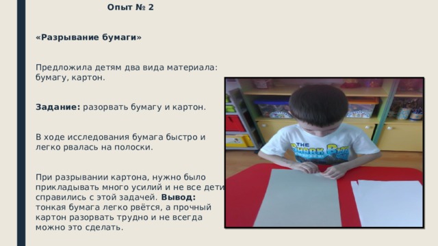 Опыт № 2 «Разрывание бумаги» Предложила детям два вида материала: бумагу, картон. Задание: разорвать бумагу и картон. В ходе исследования бумага быстро и легко рвалась на полоски. При разрывании картона, нужно было прикладывать много усилий и не все дети справились с этой задачей. Вывод: тонкая бумага легко рвётся, а прочный картон разорвать трудно и не всегда можно это сделать.