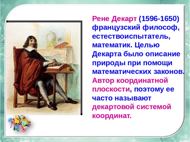Рене  Декарт (1596-1650) французский философ, естествоиспытатель, математик. Целью Декарта было описание природы при помощи математических законов. Автор координатной плоскости , поэтому ее часто называют декартовой системой координат.