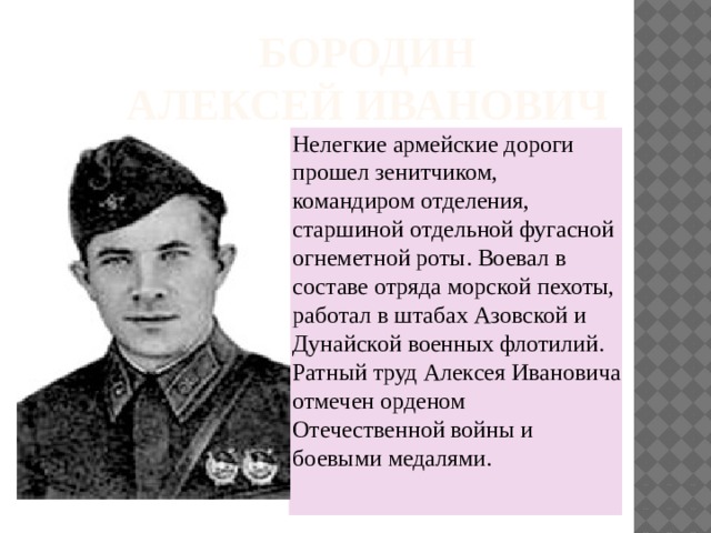 Бородин  Алексей Иванович Нелегкие армейские дороги прошел зенитчиком, командиром отделения, старшиной отдельной фугасной огнеметной роты. Воевал в составе отряда морской пехоты, работал в штабах Азовской и Дунайской военных флотилий. Ратный труд Алексея Ивановича отмечен орденом Отечественной войны и боевыми медалями.