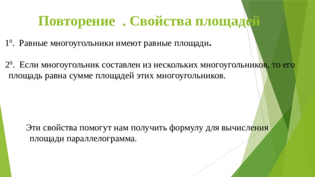 Повторение . Свойства площадей 1 0 . Равные многоугольники имеют равные площади .  2 0 . Если многоугольник составлен из нескольких многоугольников, то его площадь равна сумме площадей этих многоугольников.  Эти свойства помогут нам получить формулу для вычисления площади параллелограмма.