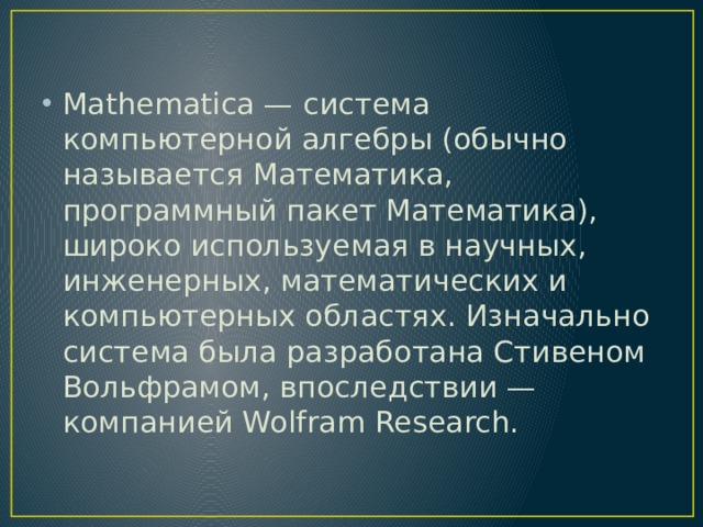 Mathematica — система компьютерной алгебры (обычно называется Математика, программный пакет Математика), широко используемая в научных, инженерных, математических и компьютерных областях. Изначально система была разработана Стивеном Вольфрамом, впоследствии — компанией Wolfram Research.