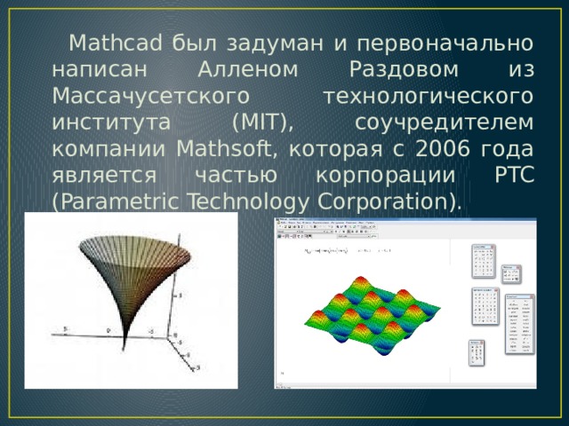 Mathcad был задуман и первоначально написан Алленом Раздовом из Массачусетского технологического института (MIT), соучредителем компании Mathsoft, которая с 2006 года является частью корпорации PTC (Parametric Technology Corporation).