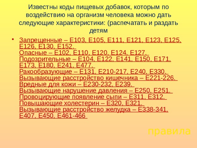 Известны коды пищевых добавок, которым по воздействию на организм человека можно дать следующие характеристики: (распечатать и раздать детям Запрещенные – Е103, Е105, Е111, Е121, Е123, Е125, Е126, Е130, Е152.  Опасные – Е102, Е110, Е120, Е124, Е127.  Подозрительные – Е104, Е122, Е141, Е150, Е171, Е173, Е180, Е241, Е477.  Ракообразующие – Е131, Е210-217, Е240, Е330.  Вызывающие расстройство кишечника – Е221-226.  Вредные для кожи – Е230-232, Е239.  Вызывающие нарушение давления – Е250, Е251.  Провоцирующие появление сыпи – Е311, Е312.  Повышающие холестерин – Е320, Е321.  Вызывающие расстройство желудка – Е338-341, Е407, Е450, Е461-466    правила